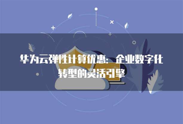 华为云弹性计算优惠:企业数字化转型的灵活引擎