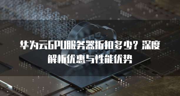 华为云GPU服务器折扣多少?深度解析优惠与性能优势