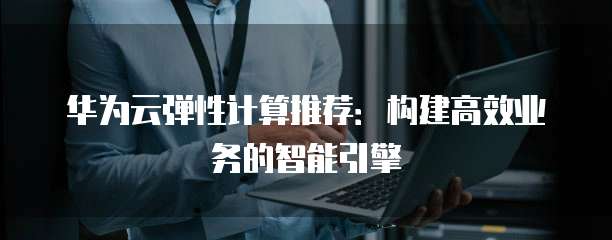 华为云弹性计算推荐:构建高效业务的智能引擎