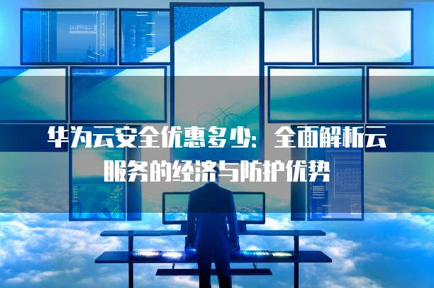 华为云安全优惠多少：全面解析云服务的经济与防护优势