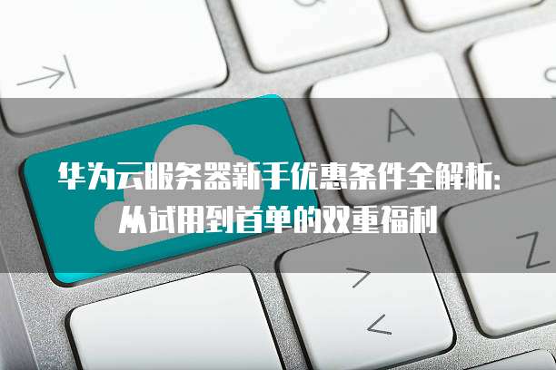 华为云服务器新手优惠条件全解析:从试用到首单的双重福利