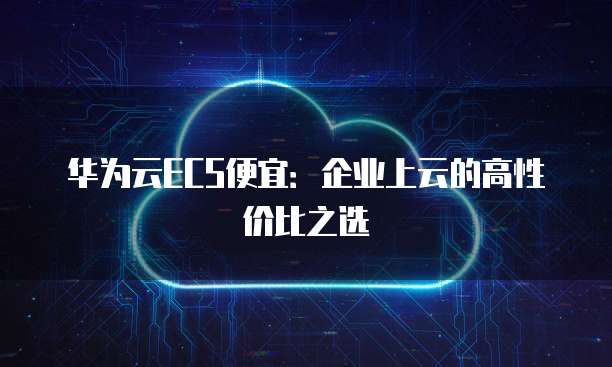 华为云ECS便宜:企业上云的高性价比之选