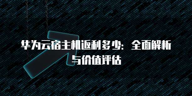 华为云宿主机返利多少:全面解析与价值评估