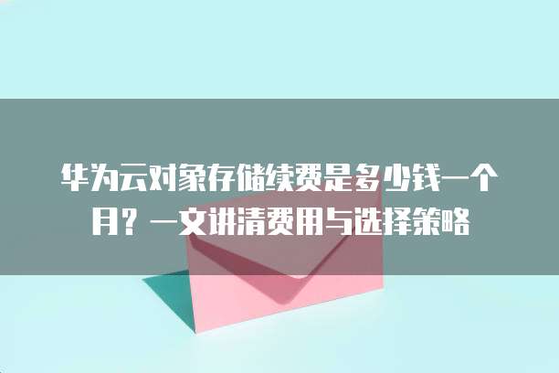 华为云对象存储续费是多少钱一个月?一文讲清费用与选择策略