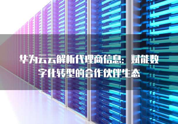 华为云云解析代理商信息:赋能数字化转型的合作伙伴生态