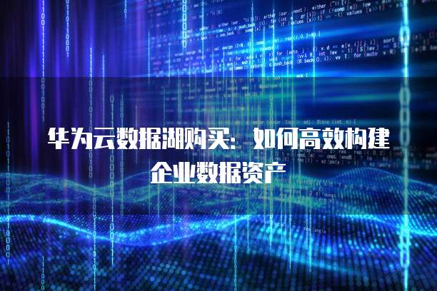 华为云数据湖购买:如何高效构建企业数据资产
