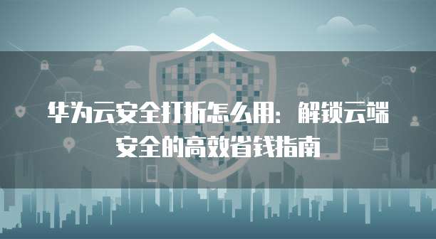 华为云安全打折怎么用:解锁云端安全的高效省钱指南