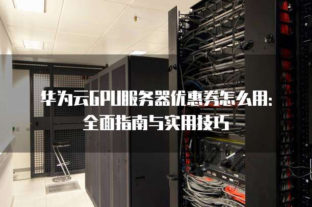 华为云GPU服务器优惠券怎么用:全面指南与实用技巧