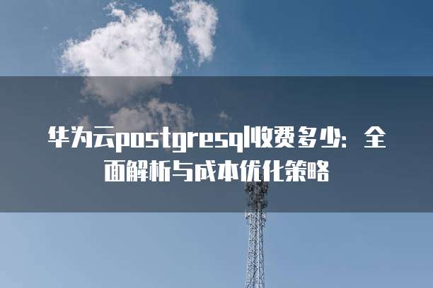 华为云postgresql收费多少:全面解析与成本优化策略