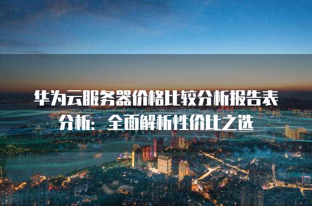 华为云服务器价格比较分析报告表分析：全面解析性价比之选