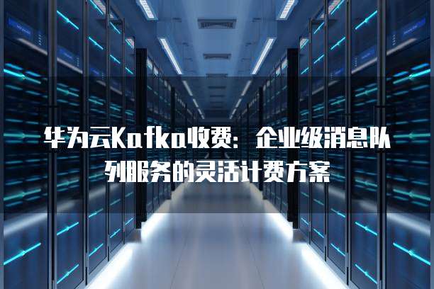华为云Kafka收费:企业级消息队列服务的灵活计费方案