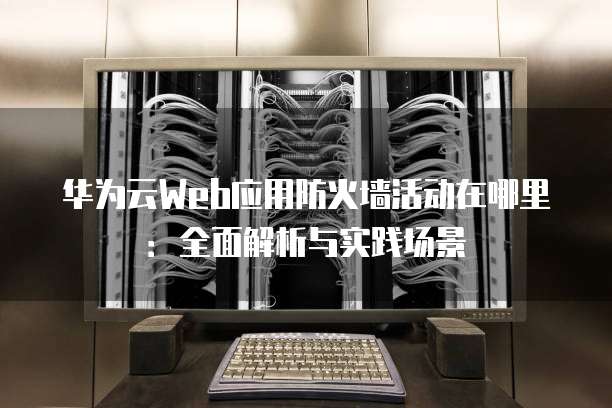 华为云Web应用防火墙活动在哪里:全面解析与实践场景