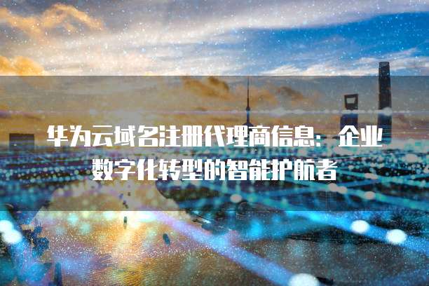 华为云域名注册代理商信息:企业数字化转型的智能护航者