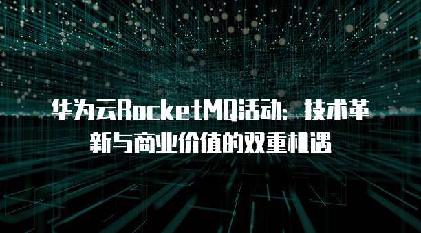 华为云RocketMQ活动:技术革新与商业价值的双重机遇