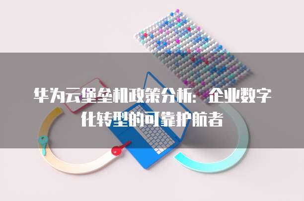 华为云堡垒机政策分析:企业数字化转型的可靠护航者