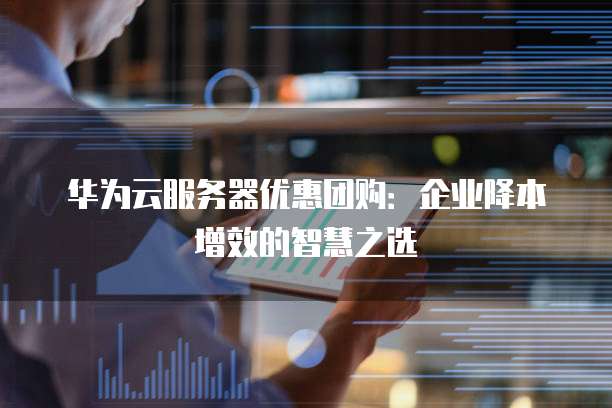华为云服务器优惠团购：企业降本增效的智慧之选