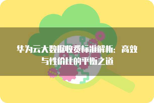 华为云大数据收费标准解析：高效与性价比的平衡之道