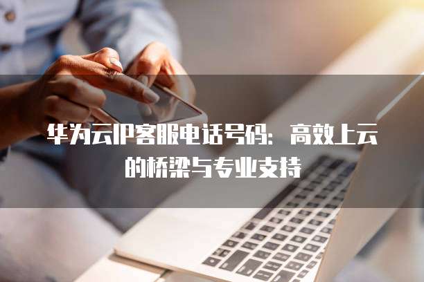 华为云IP客服电话号码:高效上云的桥梁与专业支持