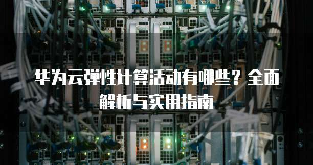 华为云弹性计算活动有哪些？全面解析与实用指南
