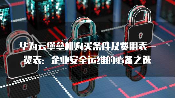 华为云堡垒机购买条件及费用表一览表:企业安全运维的必备之选