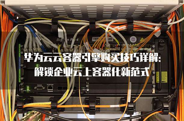 华为云云容器引擎购买技巧详解：解锁企业云上容器化新范式