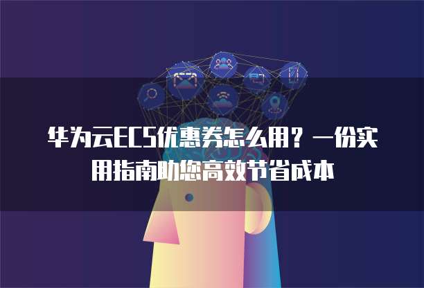 华为云ECS优惠券怎么用？一份实用指南助您高效节省成本