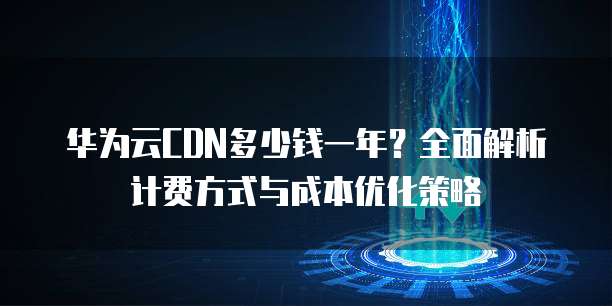 华为云CDN多少钱一年?全面解析计费方式与成本优化策略
