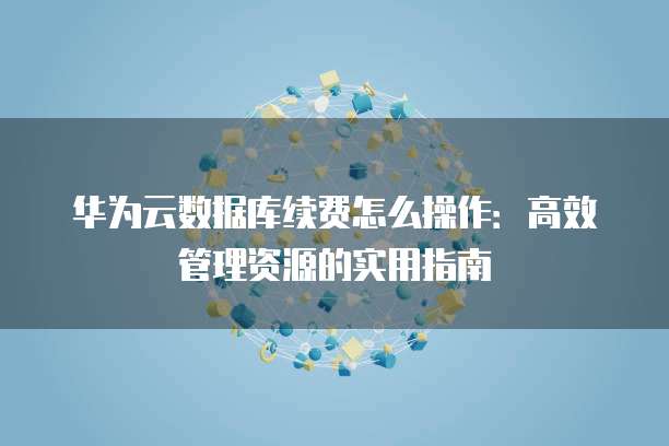 华为云数据库续费怎么操作:高效管理资源的实用指南