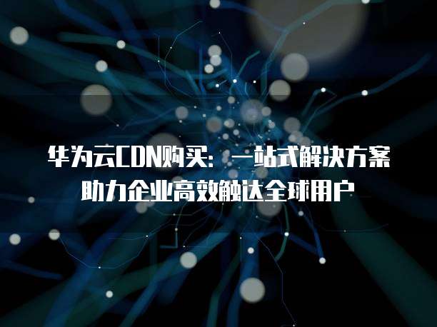 华为云CDN购买：一站式解决方案助力企业高效触达全球用户