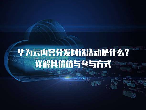 华为云内容分发网络活动是什么？详解其价值与参与方式