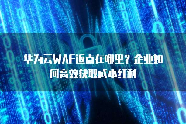华为云WAF返点在哪里?企业如何高效获取成本红利