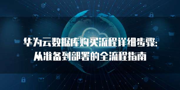 华为云数据库购买流程详细步骤:从准备到部署的全流程指南