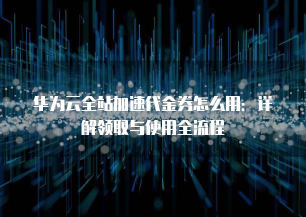 华为云全站加速代金券怎么用：详解领取与使用全流程