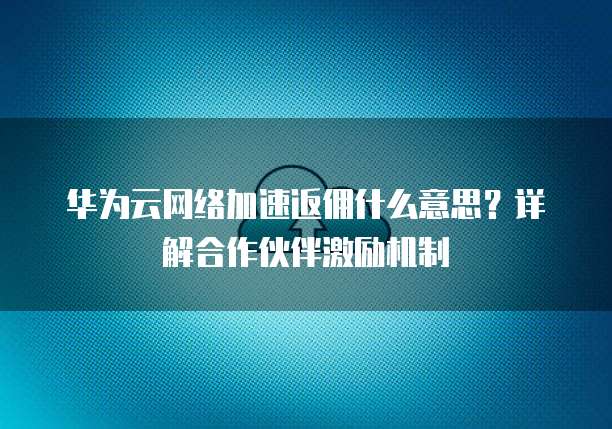 华为云网络加速返佣什么意思?详解合作伙伴激励机制