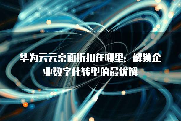 华为云云桌面折扣在哪里:解锁企业数字化转型的最优解