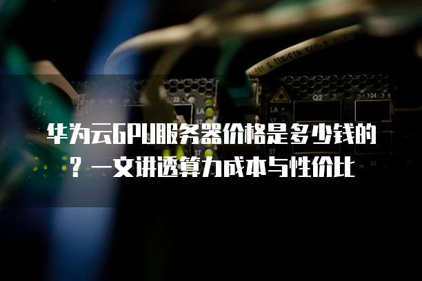 华为云GPU服务器价格是多少钱的?一文讲透算力成本与性价比