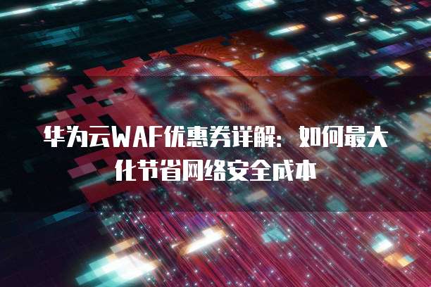 华为云WAF优惠券详解:如何最大化节省网络安全成本