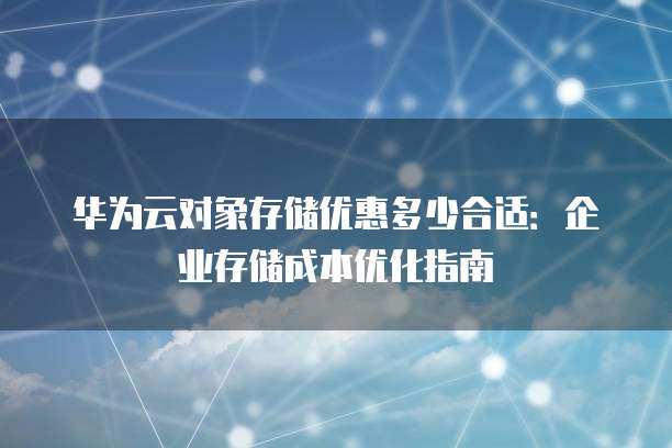 华为云对象存储优惠多少合适：企业存储成本优化指南