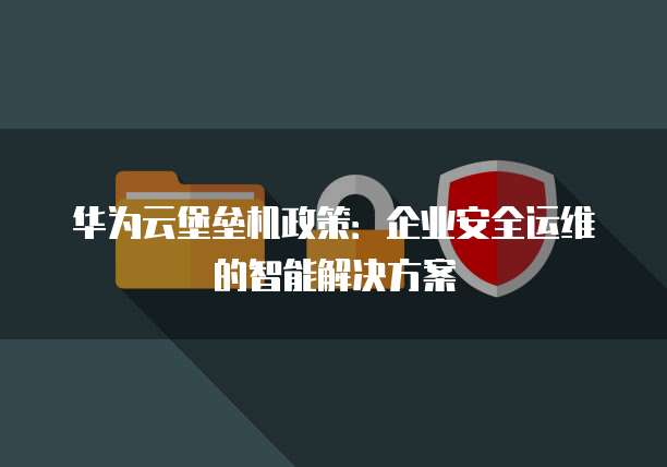 华为云堡垒机政策:企业安全运维的智能解决方案
