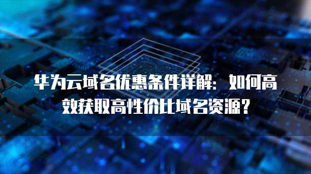 华为云域名优惠条件详解:如何高效获取高性价比域名资源?