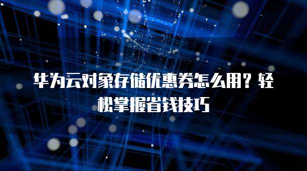 华为云对象存储优惠券怎么用?轻松掌握省钱技巧