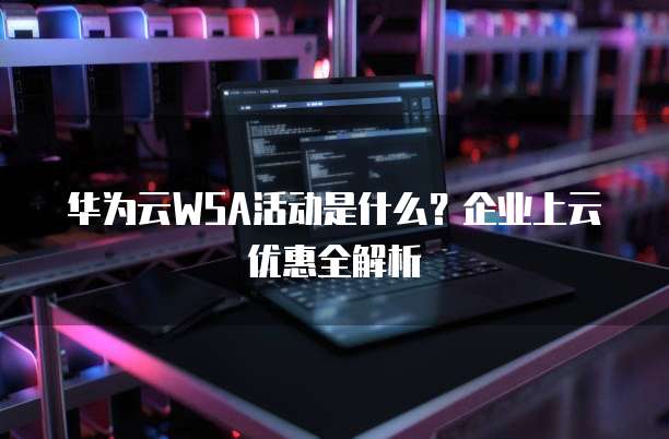 华为云WSA活动是什么?企业上云优惠全解析