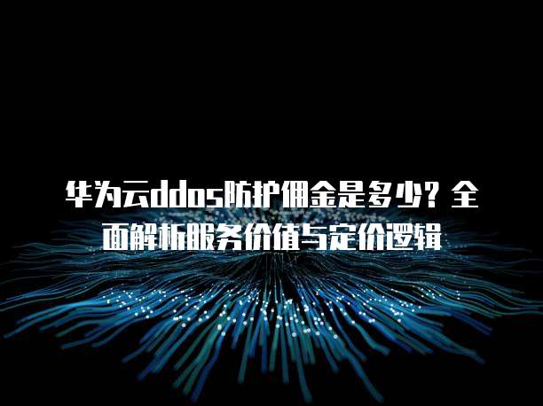 华为云ddos防护佣金是多少？全面解析服务价值与定价逻辑
