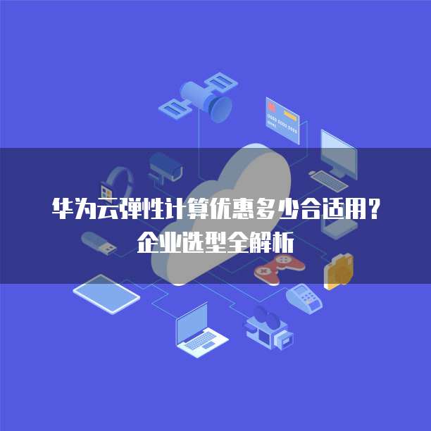 华为云弹性计算优惠多少合适用?企业选型全解析