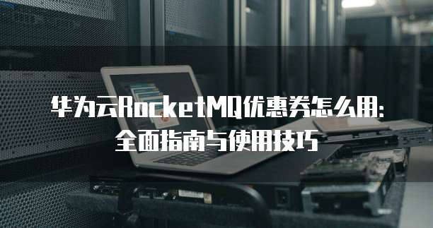 华为云RocketMQ优惠券怎么用:全面指南与使用技巧