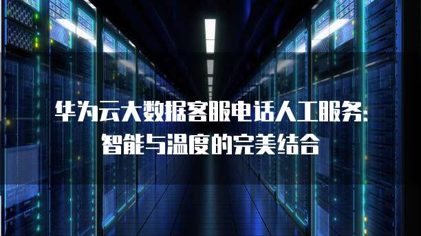 华为云大数据客服电话人工服务:智能与温度的完美结合