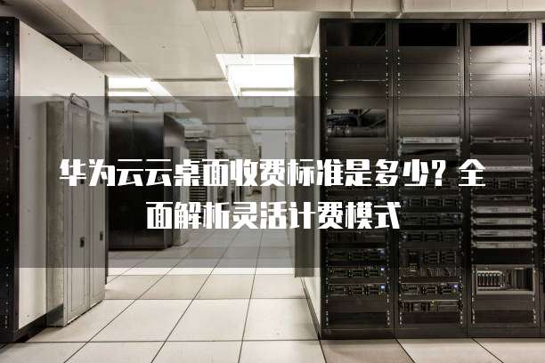 华为云云桌面收费标准是多少？全面解析灵活计费模式