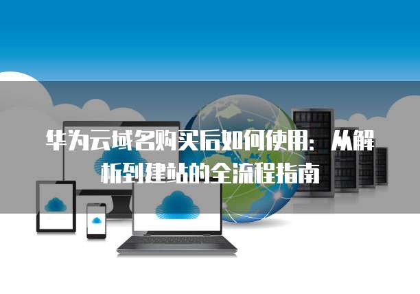 华为云域名购买后如何使用：从解析到建站的全流程指南