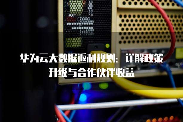华为云大数据返利规则:详解政策升级与合作伙伴收益