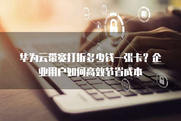 华为云带宽打折多少钱一张卡?企业用户如何高效节省成本